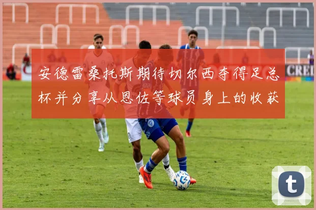 安德雷桑托斯期待切尔西夺得足总杯并分享从恩佐等球员身上的收获