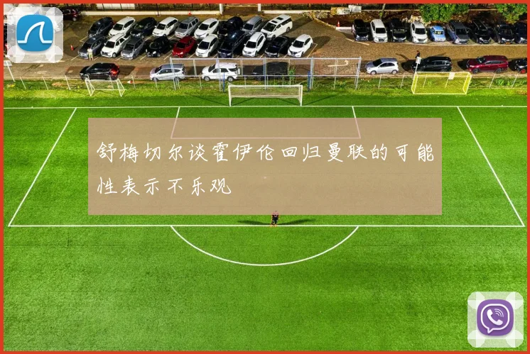 舒梅切尔谈霍伊伦回归曼联的可能性表示不乐观