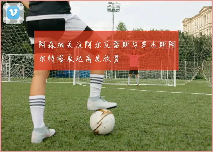 阿森纳关注阿尔瓦雷斯与罗杰斯阿尔特塔表达高度欣赏