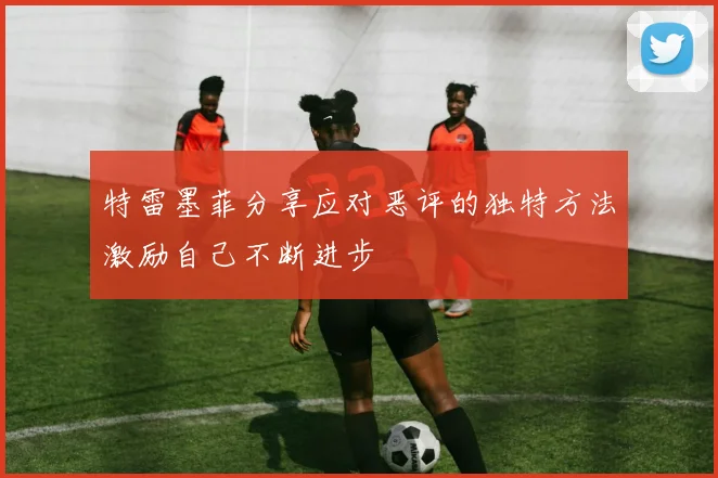 特雷墨菲分享应对恶评的独特方法激励自己不断进步