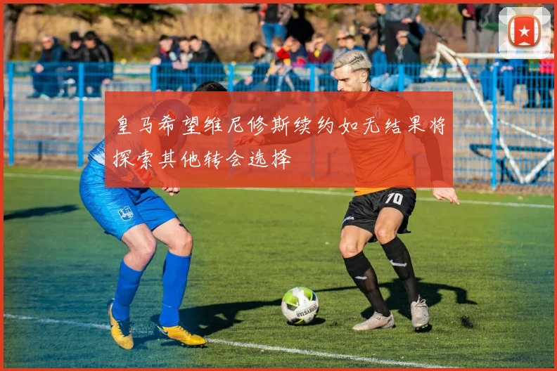 皇马希望维尼修斯续约如无结果将探索其他转会选择