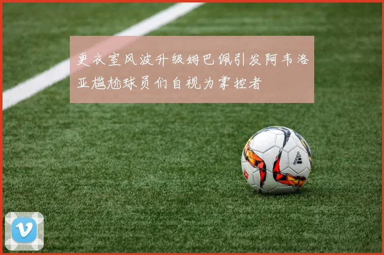 更衣室风波升级姆巴佩引发阿韦洛亚尴尬球员们自视为掌控者