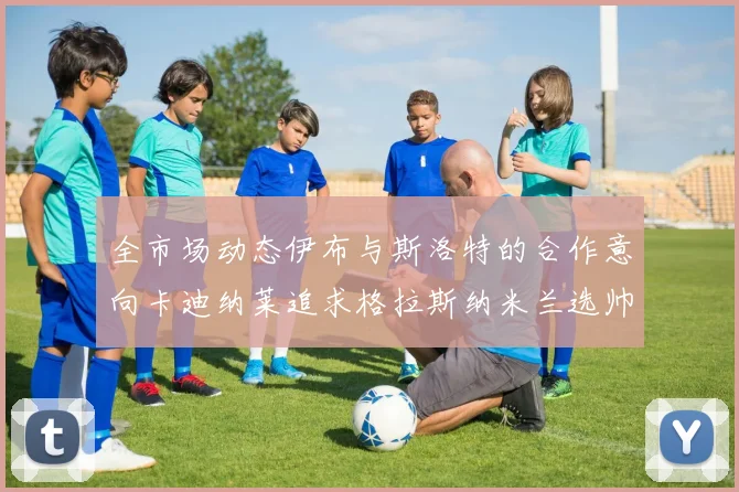 全市场动态伊布与斯洛特的合作意向卡迪纳莱追求格拉斯纳米兰选帅困境加剧
