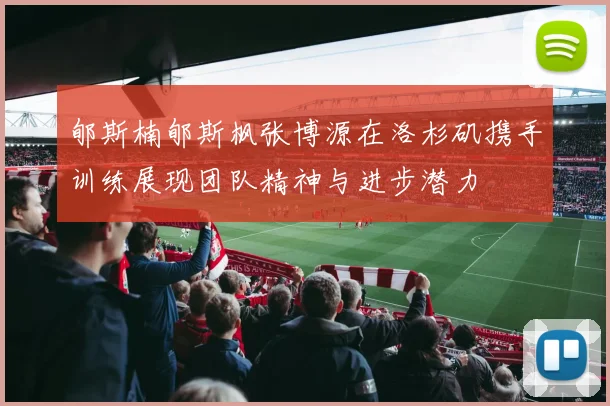 郇斯楠郇斯枫张博源在洛杉矶携手训练展现团队精神与进步潜力