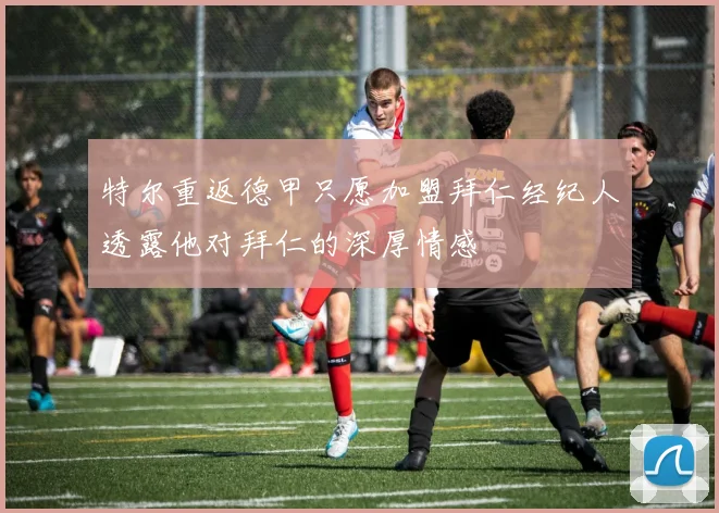 特尔重返德甲只愿加盟拜仁经纪人透露他对拜仁的深厚情感