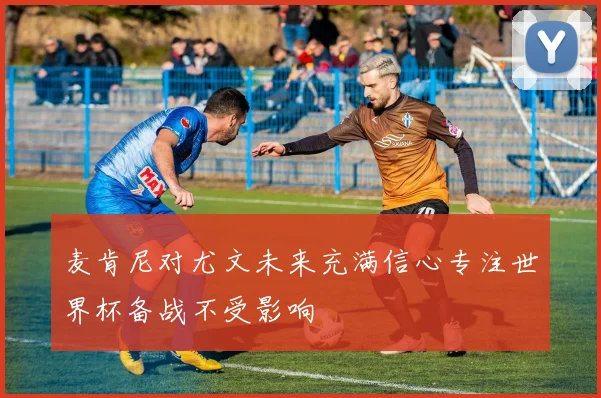 麦肯尼对尤文未来充满信心专注世界杯备战不受影响