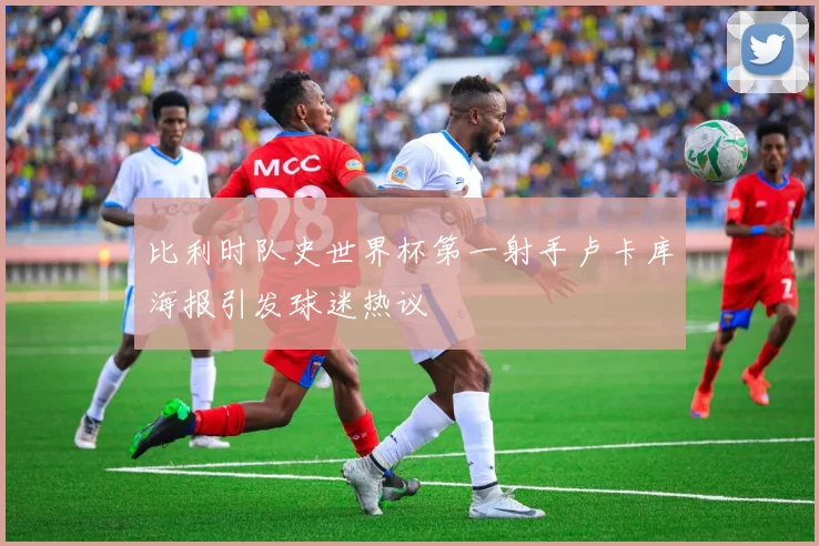 比利时队史世界杯第一射手卢卡库海报引发球迷热议