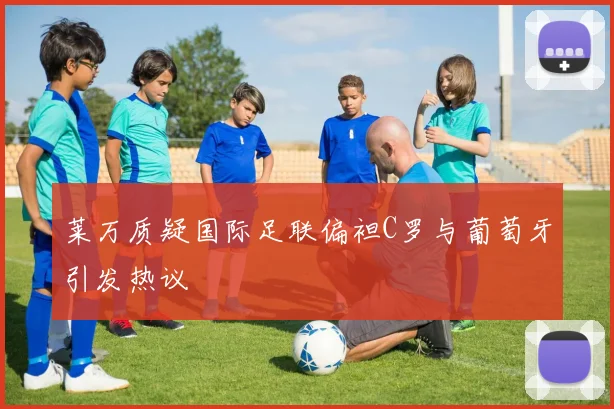 莱万质疑国际足联偏袒C罗与葡萄牙引发热议