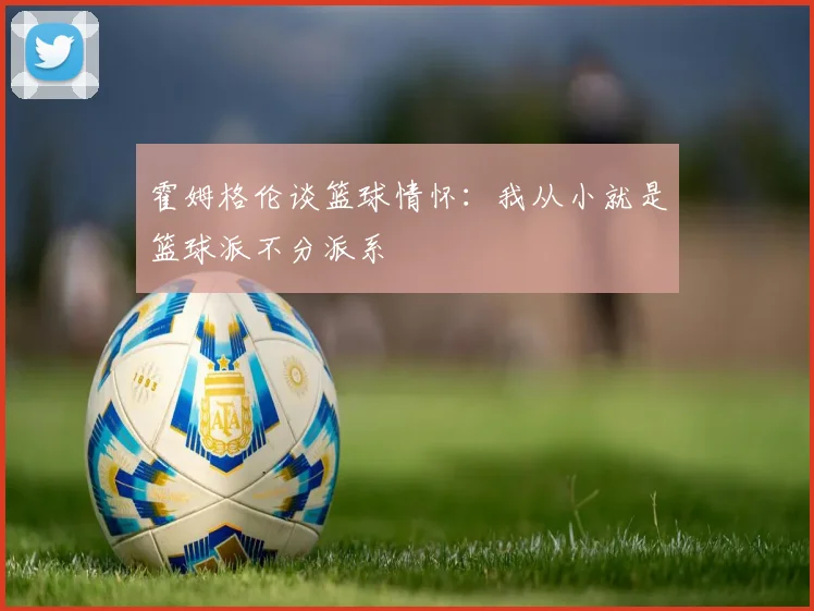 霍姆格伦谈篮球情怀：我从小就是篮球派不分派系