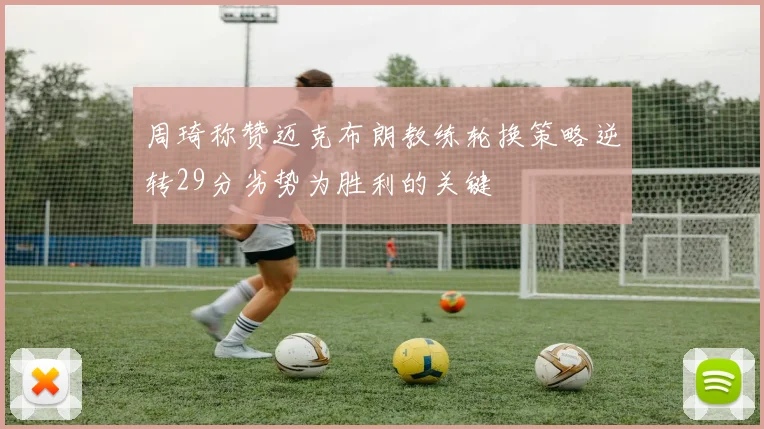周琦称赞迈克布朗教练轮换策略逆转29分劣势为胜利的关键