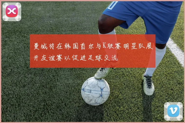 曼城将在韩国首尔与K联赛明星队展开友谊赛以促进足球交流