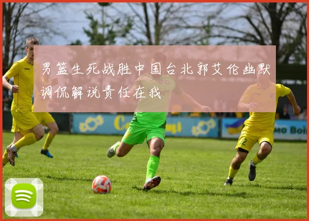 男篮生死战胜中国台北郭艾伦幽默调侃解说责任在我