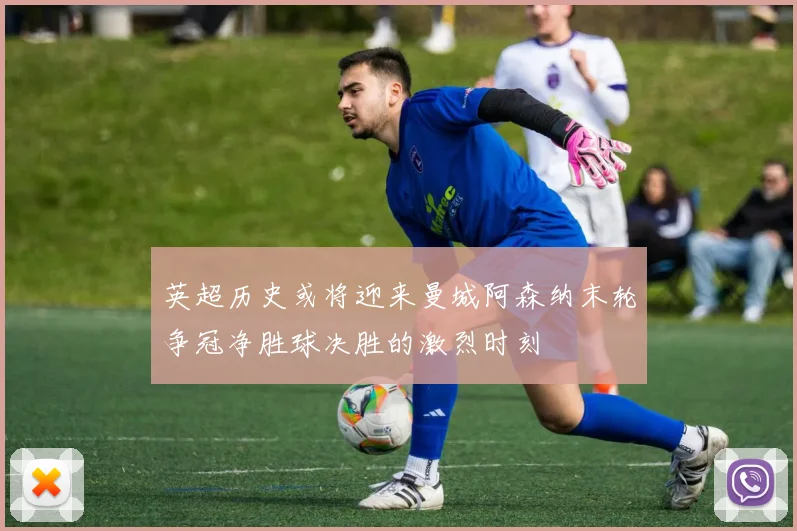 英超历史或将迎来曼城阿森纳末轮争冠净胜球决胜的激烈时刻