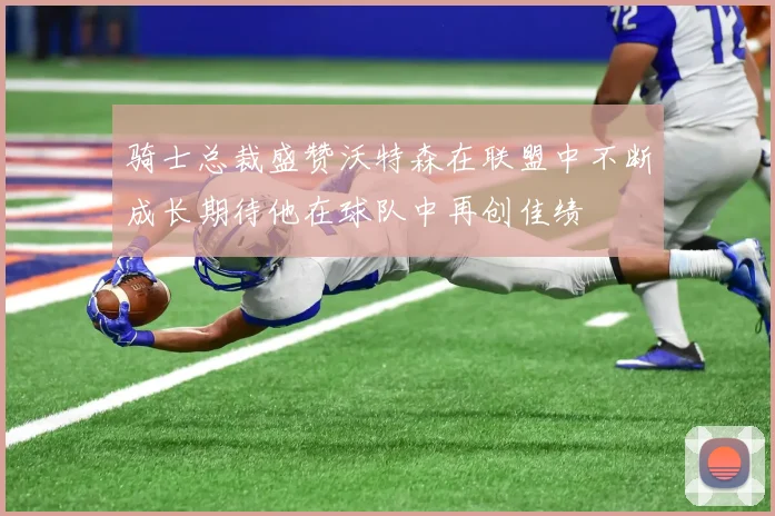 骑士总裁盛赞沃特森在联盟中不断成长期待他在球队中再创佳绩