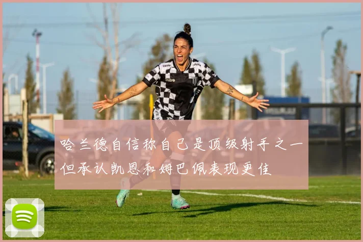哈兰德自信称自己是顶级射手之一但承认凯恩和姆巴佩表现更佳