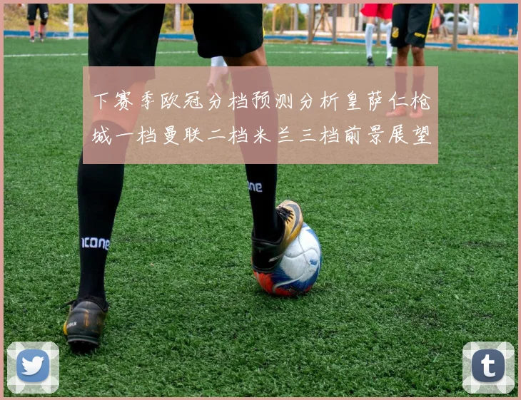 下赛季欧冠分档预测分析皇萨仁枪城一档曼联二档米兰三档前景展望