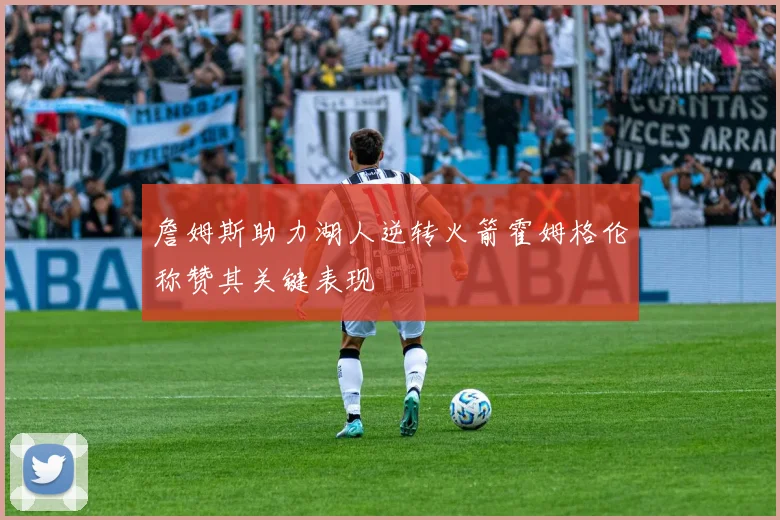 詹姆斯助力湖人逆转火箭霍姆格伦称赞其关键表现