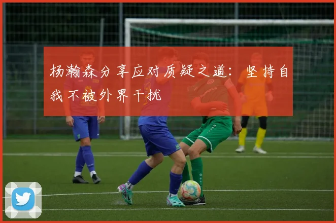 杨瀚森分享应对质疑之道：坚持自我不被外界干扰