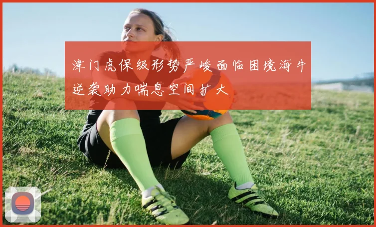 津门虎保级形势严峻面临困境海牛逆袭助力喘息空间扩大