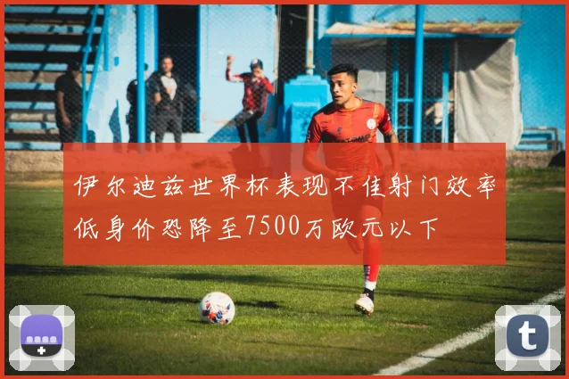 伊尔迪兹世界杯表现不佳射门效率低身价恐降至7500万欧元以下
