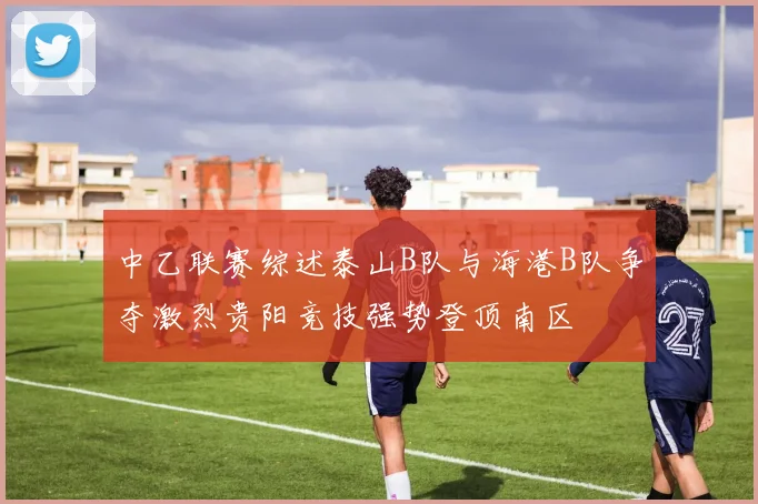中乙联赛综述泰山B队与海港B队争夺激烈贵阳竞技强势登顶南区