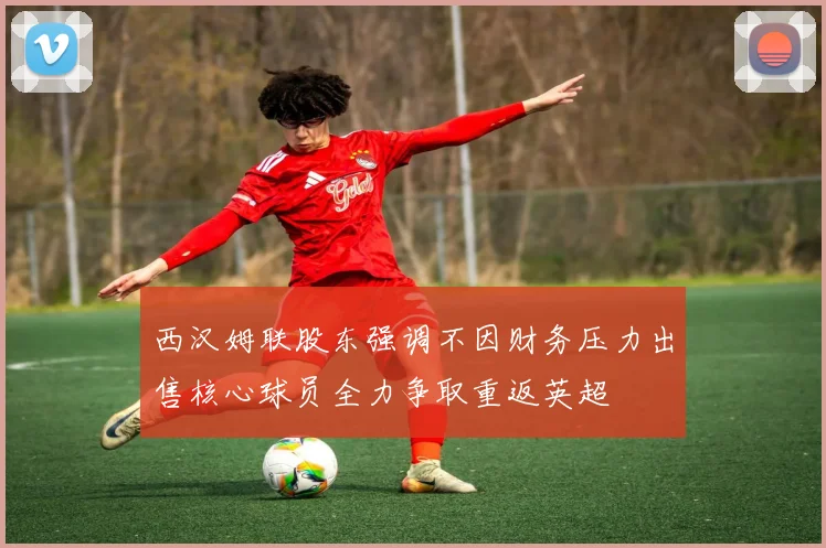 西汉姆联股东强调不因财务压力出售核心球员全力争取重返英超